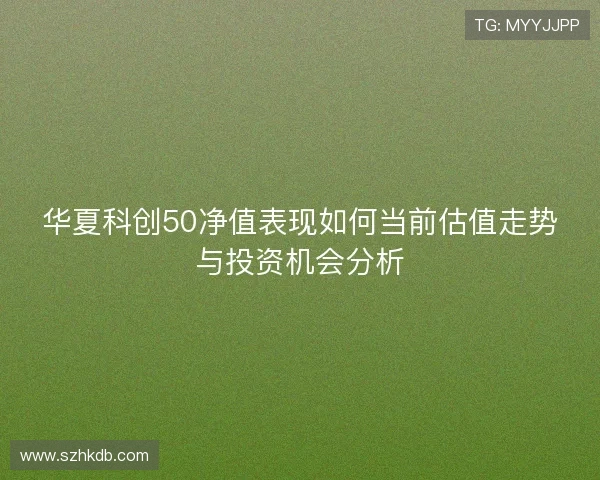 华夏科创50净值表现如何当前估值走势与投资机会分析 华夏科创50净值表现如何当前估值走势与投资机会分析